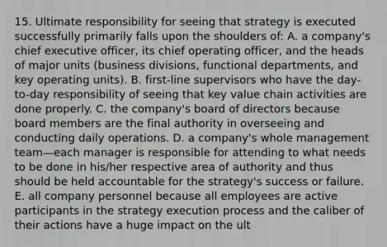 15. Ultimate responsibility for seeing that strategy is executed successfully primarily falls upon the shoulders of: A. a company's chief executive officer, its chief operating officer, and the heads of major units (business divisions, functional departments, and key operating units). B. first-line supervisors who have the day-to-day responsibility of seeing that key value chain activities are done properly. C. the company's board of directors because board members are the final authority in overseeing and conducting daily operations. D. a company's whole management team—each manager is responsible for attending to what needs to be done in his/her respective area of authority and thus should be held accountable for the strategy's success or failure. E. all company personnel because all employees are active participants in the strategy execution process and the caliber of their actions have a huge impact on the ult