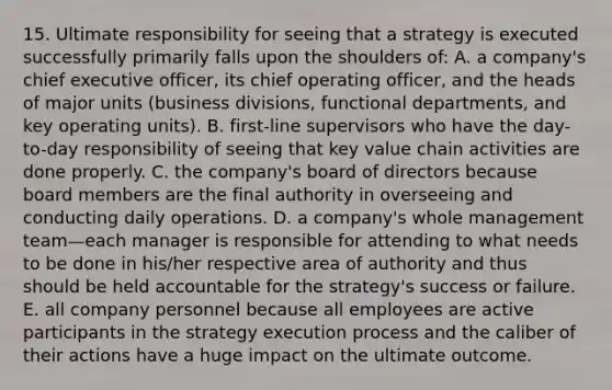 15. Ultimate responsibility for seeing that a strategy is executed successfully primarily falls upon the shoulders of: A. a company's chief executive officer, its chief operating officer, and the heads of major units (business divisions, functional departments, and key operating units). B. first-line supervisors who have the day-to-day responsibility of seeing that key value chain activities are done properly. C. the company's board of directors because board members are the final authority in overseeing and conducting daily operations. D. a company's whole management team—each manager is responsible for attending to what needs to be done in his/her respective area of authority and thus should be held accountable for the strategy's success or failure. E. all company personnel because all employees are active participants in the strategy execution process and the caliber of their actions have a huge impact on the ultimate outcome.