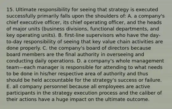 15. Ultimate responsibility for seeing that strategy is executed successfully primarily falls upon the shoulders of: A. a company's chief executive officer, its chief operating officer, and the heads of major units (business divisions, functional departments, and key operating units). B. first-line supervisors who have the day-to-day responsibility of seeing that key value chain activities are done properly. C. the company's board of directors because board members are the final authority in overseeing and conducting daily operations. D. a company's whole management team—each manager is responsible for attending to what needs to be done in his/her respective area of authority and thus should be held accountable for the strategy's success or failure. E. all company personnel because all employees are active participants in the strategy execution process and the caliber of their actions have a huge impact on the ultimate outcome.