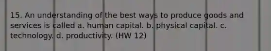 15. An understanding of the best ways to produce goods and services is called a. human capital. b. physical capital. c. technology. d. productivity. (HW 12)