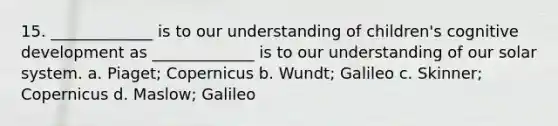 15. _____________ is to our understanding of children's cognitive development as _____________ is to our understanding of our solar system. a. Piaget; Copernicus b. Wundt; Galileo c. Skinner; Copernicus d. Maslow; Galileo