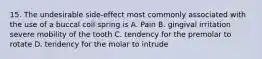 15. The undesirable side-effect most commonly associated with the use of a buccal coil spring is A. Pain B. gingival irritation severe mobility of the tooth C. tendency for the premolar to rotate D. tendency for the molar to intrude