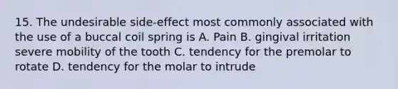 15. The undesirable side-effect most commonly associated with the use of a buccal coil spring is A. Pain B. gingival irritation severe mobility of the tooth C. tendency for the premolar to rotate D. tendency for the molar to intrude