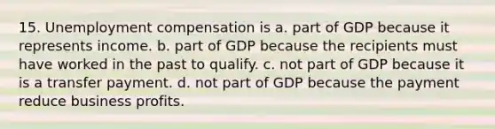 15. Unemployment compensation is a. part of GDP because it represents income. b. part of GDP because the recipients must have worked in the past to qualify. c. not part of GDP because it is a transfer payment. d. not part of GDP because the payment reduce business profits.