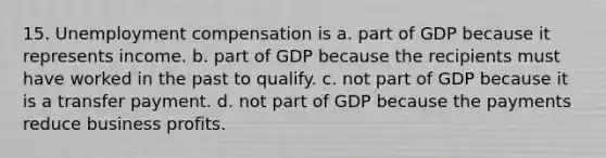 15. Unemployment compensation is a. part of GDP because it represents income. b. part of GDP because the recipients must have worked in the past to qualify. c. not part of GDP because it is a transfer payment. d. not part of GDP because the payments reduce business profits.