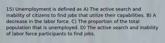 15) Unemployment is defined as A) The active search and inability of citizens to find jobs that utilize their capabilities. B) A decrease in the labor force. C) The proportion of the total population that is unemployed. D) The active search and inability of labor force participants to find jobs.