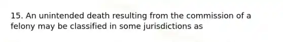 15. An unintended death resulting from the commission of a felony may be classified in some jurisdictions as