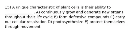 15) A unique characteristic of plant cells is their ability to _______________ . A) continuously grow and generate new organs throughout their life cycle B) form defensive compounds C) carry out cellular respiration D) photosynthesize E) protect themselves through movement