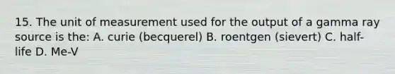 15. The unit of measurement used for the output of a gamma ray source is the: A. curie (becquerel) B. roentgen (sievert) C. half- life D. Me-V