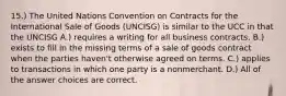 15.) The United Nations Convention on Contracts for the International Sale of Goods (UNCISG) is similar to the UCC in that the UNCISG A.) requires a writing for all business contracts. B.) exists to fill in the missing terms of a sale of goods contract when the parties haven't otherwise agreed on terms. C.) applies to transactions in which one party is a nonmerchant. D.) All of the answer choices are correct.