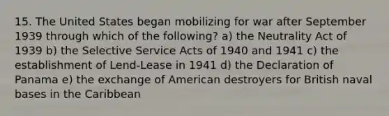 15. The United States began mobilizing for war after September 1939 through which of the following? a) the Neutrality Act of 1939 b) the Selective Service Acts of 1940 and 1941 c) the establishment of Lend-Lease in 1941 d) the Declaration of Panama e) the exchange of American destroyers for British naval bases in the Caribbean