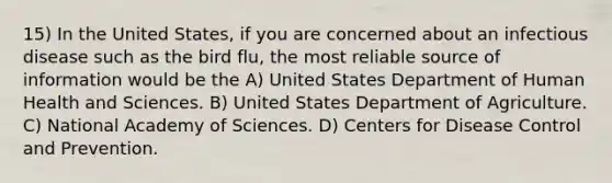 15) In the United States, if you are concerned about an infectious disease such as the bird flu, the most reliable source of information would be the A) United States Department of Human Health and Sciences. B) United States Department of Agriculture. C) National Academy of Sciences. D) Centers for Disease Control and Prevention.