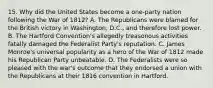 15. Why did the United States become a one-party nation following the War of 1812? A. The Republicans were blamed for the British victory in Washington, D.C., and therefore lost power. B. The Hartford Convention's allegedly treasonous activities fatally damaged the Federalist Party's reputation. C. James Monroe's universal popularity as a hero of the War of 1812 made his Republican Party unbeatable. D. The Federalists were so pleased with the war's outcome that they endorsed a union with the Republicans at their 1816 convention in Hartford.