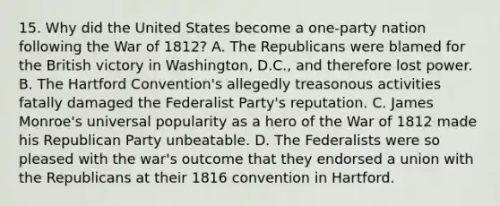 15. Why did the United States become a one-party nation following the <a href='https://www.questionai.com/knowledge/kZ700nRVQz-war-of-1812' class='anchor-knowledge'>war of 1812</a>? A. The Republicans were blamed for the British victory in Washington, D.C., and therefore lost power. B. The Hartford Convention's allegedly treasonous activities fatally damaged the Federalist Party's reputation. C. James Monroe's universal popularity as a hero of the War of 1812 made his Republican Party unbeatable. D. The Federalists were so pleased with the war's outcome that they endorsed a union with the Republicans at their 1816 convention in Hartford.