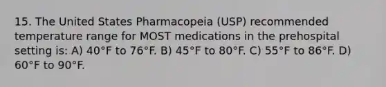 15. The United States Pharmacopeia (USP) recommended temperature range for MOST medications in the prehospital setting is: A) 40°F to 76°F. B) 45°F to 80°F. C) 55°F to 86°F. D) 60°F to 90°F.