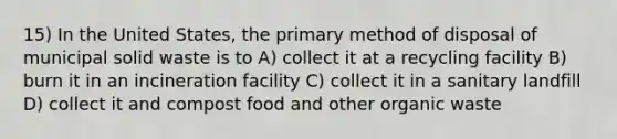 15) In the United States, the primary method of disposal of municipal solid waste is to A) collect it at a recycling facility B) burn it in an incineration facility C) collect it in a sanitary landfill D) collect it and compost food and other organic waste