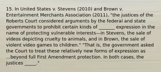 15. In United States v. Stevens (2010) and Brown v. Entertainment Merchants Association (2011), "the justices of the Roberts Court considered arguments by the federal and state governments to prohibit certain kinds of _______ expression in the name of protecting vulnerable interests—in Stevens, the sale of videos depicting cruelty to animals, and in Brown, the sale of violent video games to children." "That is, the government asked the Court to treat these relatively new forms of expression as ...beyond full First Amendment protection. In both cases, the justices _____."