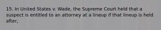 15. In United States v. Wade, the Supreme Court held that a suspect is entitled to an attorney at a lineup if that lineup is held after,