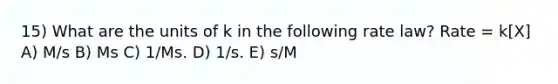 15) What are the units of k in the following rate law? Rate = k[X] A) M/s B) Ms C) 1/Ms. D) 1/s. E) s/M