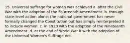 15. Universal suffrage for women was achieved a. after the Civil War with the adoption of the Fourteenth Amendment. b. through state-level action alone; the national government has never formally changed the Constitution but has simply reinterpreted it to include women. c. in 1920 with the adoption of the Nineteenth Amendment. d. at the end of World War II with the adoption of the Universal Women's Suffrage Act.