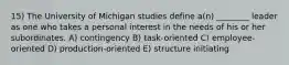 15) The University of Michigan studies define a(n) ________ leader as one who takes a personal interest in the needs of his or her subordinates. A) contingency B) task-oriented C) employee-oriented D) production-oriented E) structure initiating