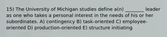 15) The University of Michigan studies define a(n) ________ leader as one who takes a personal interest in the needs of his or her subordinates. A) contingency B) task-oriented C) employee-oriented D) production-oriented E) structure initiating