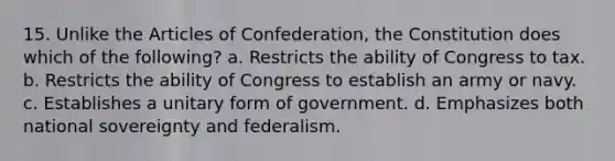 15. Unlike the Articles of Confederation, the Constitution does which of the following? a. Restricts the ability of Congress to tax. b. Restricts the ability of Congress to establish an army or navy. c. Establishes a unitary form of government. d. Emphasizes both national sovereignty and federalism.