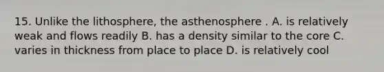 15. Unlike the lithosphere, the asthenosphere . A. is relatively weak and flows readily B. has a density similar to the core C. varies in thickness from place to place D. is relatively cool