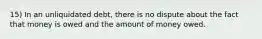 15) In an unliquidated debt, there is no dispute about the fact that money is owed and the amount of money owed.