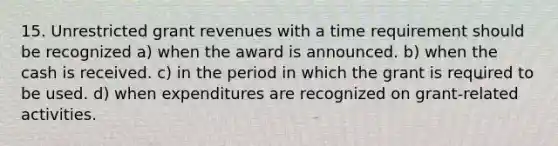 15. Unrestricted grant revenues with a time requirement should be recognized a) when the award is announced. b) when the cash is received. c) in the period in which the grant is required to be used. d) when expenditures are recognized on grant-related activities.