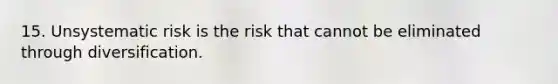 15. Unsystematic risk is the risk that cannot be eliminated through diversification.