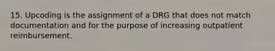 15. Upcoding is the assignment of a DRG that does not match documentation and for the purpose of increasing outpatient reimbursement.