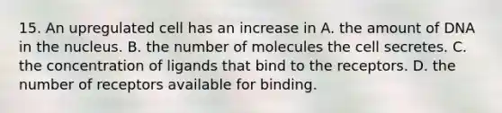 15. An upregulated cell has an increase in A. the amount of DNA in the nucleus. B. the number of molecules the cell secretes. C. the concentration of ligands that bind to the receptors. D. the number of receptors available for binding.