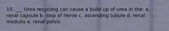 15. ___ Urea recycling can cause a build up of urea in the: a. renal capsule b. loop of Henle c. ascending tubule d. renal medulla e. renal pelvis