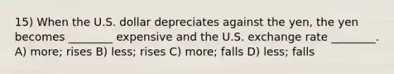 15) When the U.S. dollar depreciates against the yen, the yen becomes ________ expensive and the U.S. exchange rate ________. A) more; rises B) less; rises C) more; falls D) less; falls