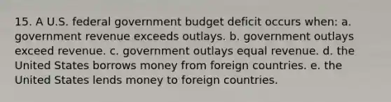 15. A U.S. federal government budget deficit occurs when: a. government revenue exceeds outlays. b. government outlays exceed revenue. c. government outlays equal revenue. d. the United States borrows money from foreign countries. e. the United States lends money to foreign countries.