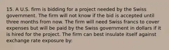 15. A U.S. firm is bidding for a project needed by the Swiss government. The firm will not know if the bid is accepted until three months from now. The firm will need Swiss francs to cover expenses but will be paid by the Swiss government in dollars if it is hired for the project. The firm can best insulate itself against exchange rate exposure by: