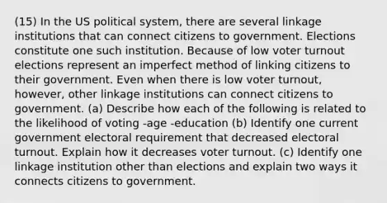 (15) In the US political system, there are several linkage institutions that can connect citizens to government. Elections constitute one such institution. Because of low voter turnout elections represent an imperfect method of linking citizens to their government. Even when there is low voter turnout, however, other linkage institutions can connect citizens to government. (a) Describe how each of the following is related to the likelihood of voting -age -education (b) Identify one current government electoral requirement that decreased electoral turnout. Explain how it decreases voter turnout. (c) Identify one linkage institution other than elections and explain two ways it connects citizens to government.