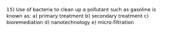 15) Use of bacteria to clean up a pollutant such as gasoline is known as: a) primary treatment b) secondary treatment c) bioremediation d) nanotechnology e) micro-filtration