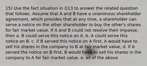 15) Use the fact situation in Q13 to answer the related question that follows. Assume that A and B have a unanimous shareholder agreement, which provides that at any time, a shareholder can serve a notice on the other shareholder to buy the other's shares for fair market value. If A and B could not resolve their impasse, then a. B could serve this notice on A. b. A could serve this notice on B. c. if B served this notice on A first, A would have to sell his shares in the company to B at fair market value, d. if A served the notice on B first, B would have to sell his shares in the company to A for fair market value. e. all of the above