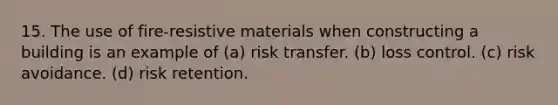 15. The use of fire-resistive materials when constructing a building is an example of (a) risk transfer. (b) loss control. (c) risk avoidance. (d) risk retention.