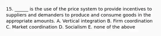 15. ______ is the use of the price system to provide incentives to suppliers and demanders to produce and consume goods in the appropriate amounts. A. Vertical integration B. Firm coordination C. Market coordination D. Socialism E. none of the above