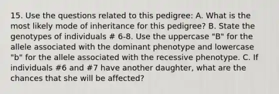 15. Use the questions related to this pedigree: A. What is the most likely mode of inheritance for this pedigree? B. State the genotypes of individuals # 6-8. Use the uppercase "B" for the allele associated with the dominant phenotype and lowercase "b" for the allele associated with the recessive phenotype. C. If individuals #6 and #7 have another daughter, what are the chances that she will be affected?