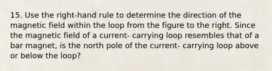 15. Use the right-hand rule to determine the direction of the magnetic field within the loop from the figure to the right. Since the magnetic field of a current- carrying loop resembles that of a bar magnet, is the north pole of the current- carrying loop above or below the loop?