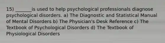 15) _______is used to help psychological professionals diagnose psychological disorders. a) The Diagnostic and Statistical Manual of Mental Disorders b) The Physician's Desk Reference c) The Textbook of Psychological Disorders d) The Textbook of Physiological Disorders