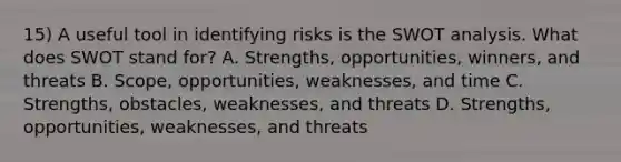 15) A useful tool in identifying risks is the SWOT analysis. What does SWOT stand for? A. Strengths, opportunities, winners, and threats B. Scope, opportunities, weaknesses, and time C. Strengths, obstacles, weaknesses, and threats D. Strengths, opportunities, weaknesses, and threats