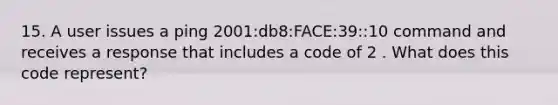 15. A user issues a ping 2001:db8:FACE:39::10 command and receives a response that includes a code of 2 . What does this code represent?