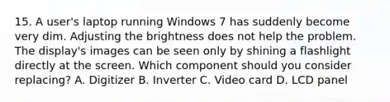 15. A user's laptop running Windows 7 has suddenly become very dim. Adjusting the brightness does not help the problem. The display's images can be seen only by shining a flashlight directly at the screen. Which component should you consider replacing? A. Digitizer B. Inverter C. Video card D. LCD panel