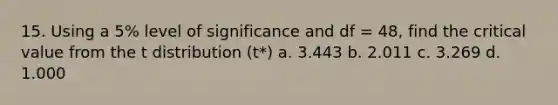 15. Using a 5% level of significance and df = 48, find the critical value from the t distribution (t*) a. 3.443 b. 2.011 c. 3.269 d. 1.000