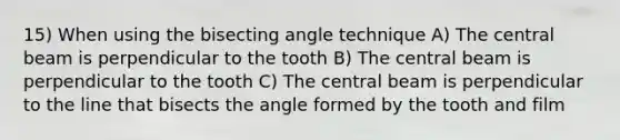 15) When using the bisecting angle technique A) The central beam is perpendicular to the tooth B) The central beam is perpendicular to the tooth C) The central beam is perpendicular to the line that bisects the angle formed by the tooth and film